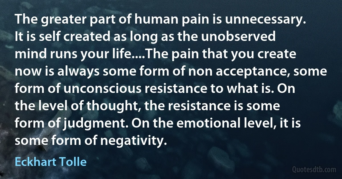 The greater part of human pain is unnecessary. It is self created as long as the unobserved mind runs your life....The pain that you create now is always some form of non acceptance, some form of unconscious resistance to what is. On the level of thought, the resistance is some form of judgment. On the emotional level, it is some form of negativity. (Eckhart Tolle)