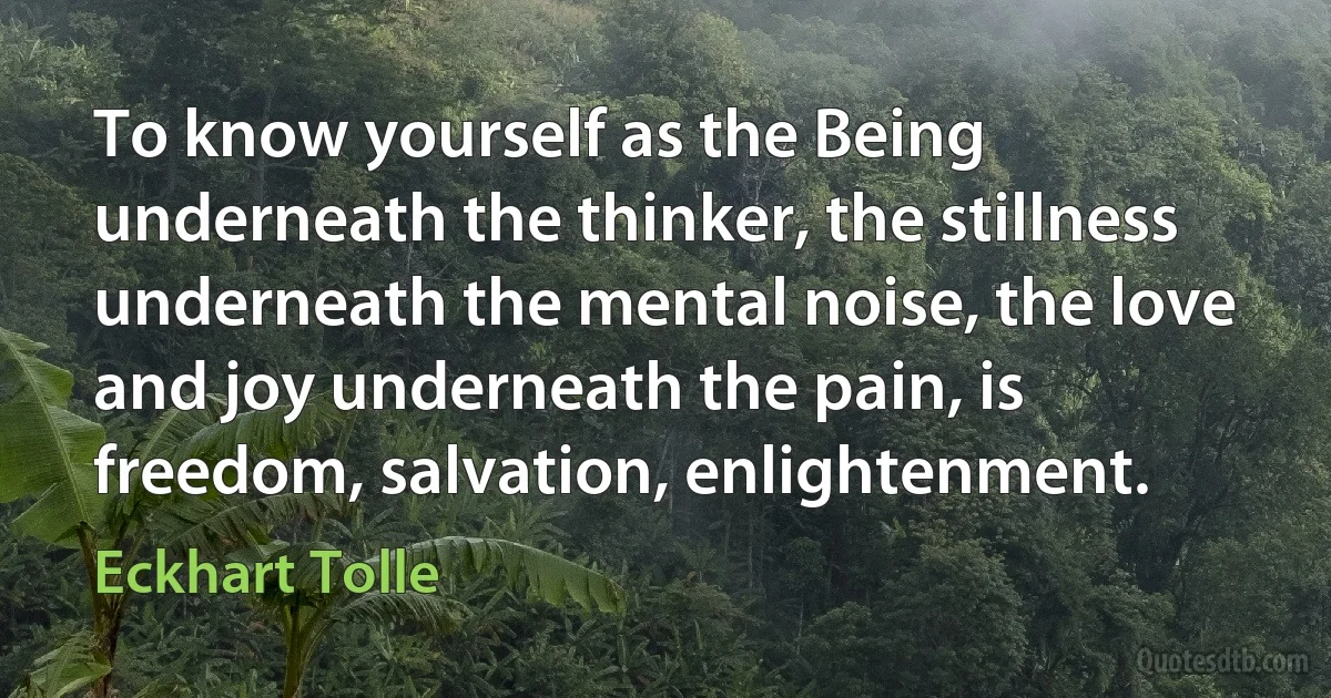 To know yourself as the Being underneath the thinker, the stillness underneath the mental noise, the love and joy underneath the pain, is freedom, salvation, enlightenment. (Eckhart Tolle)