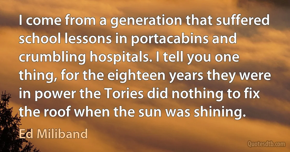 I come from a generation that suffered school lessons in portacabins and crumbling hospitals. I tell you one thing, for the eighteen years they were in power the Tories did nothing to fix the roof when the sun was shining. (Ed Miliband)