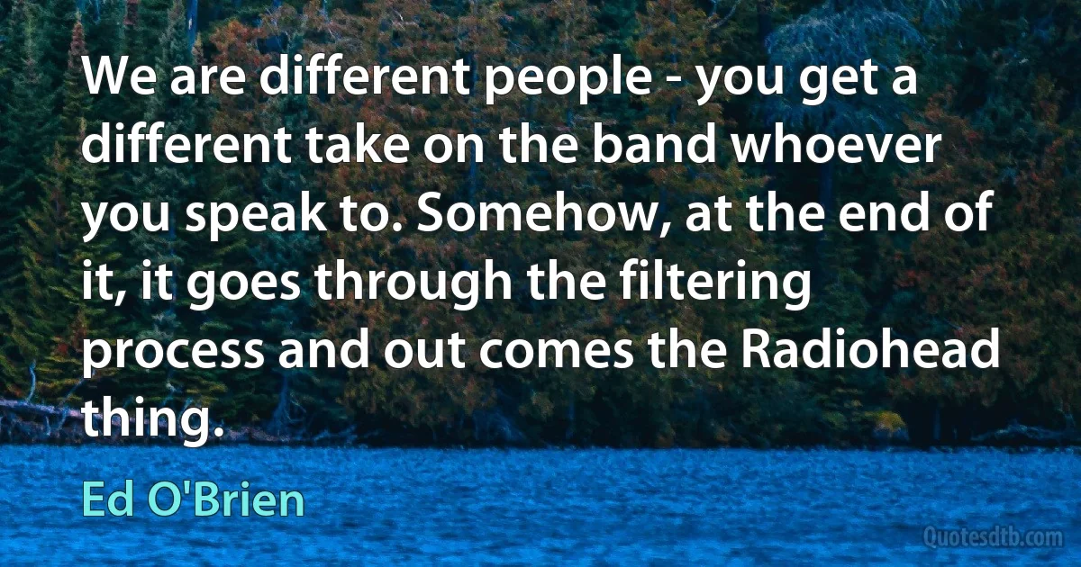 We are different people - you get a different take on the band whoever you speak to. Somehow, at the end of it, it goes through the filtering process and out comes the Radiohead thing. (Ed O'Brien)