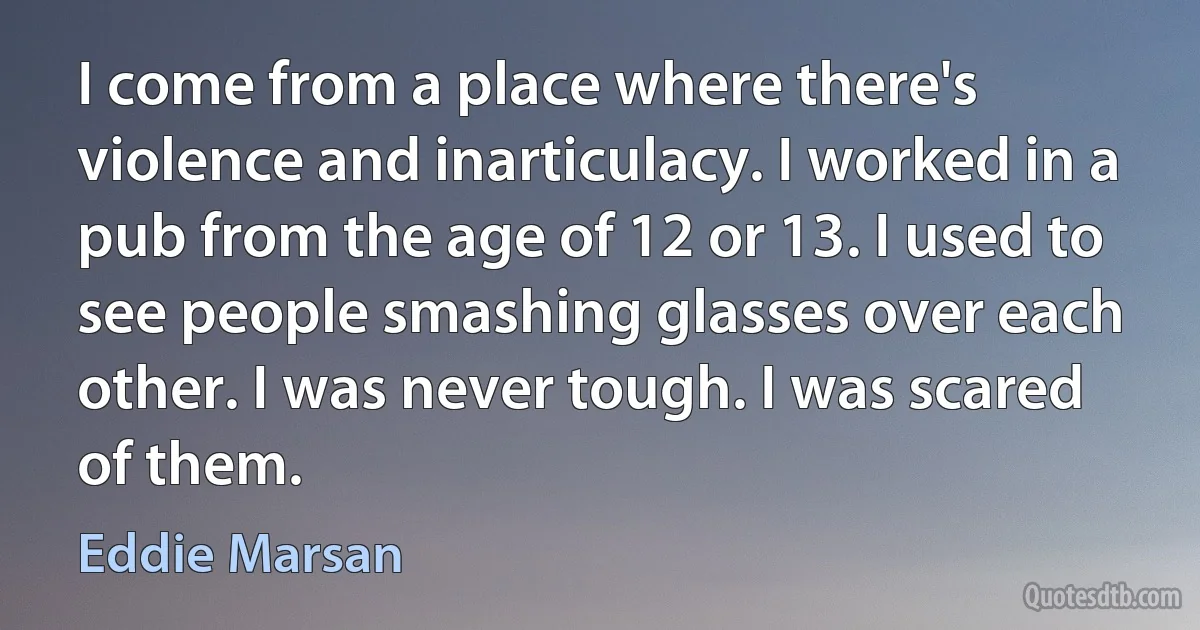 I come from a place where there's violence and inarticulacy. I worked in a pub from the age of 12 or 13. I used to see people smashing glasses over each other. I was never tough. I was scared of them. (Eddie Marsan)