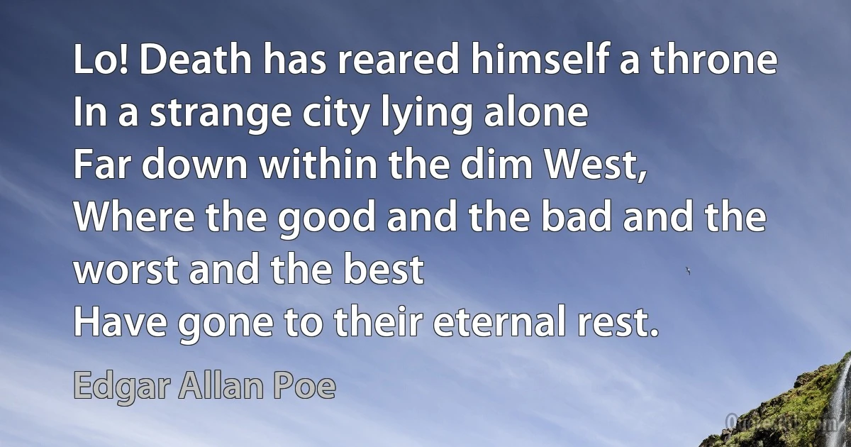 Lo! Death has reared himself a throne
In a strange city lying alone
Far down within the dim West,
Where the good and the bad and the worst and the best
Have gone to their eternal rest. (Edgar Allan Poe)