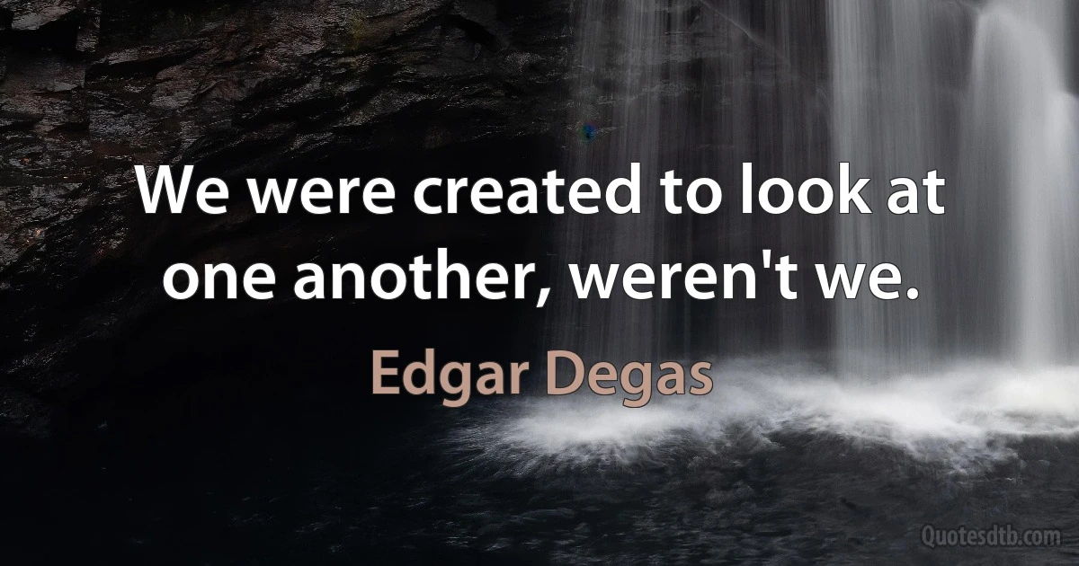 We were created to look at one another, weren't we. (Edgar Degas)