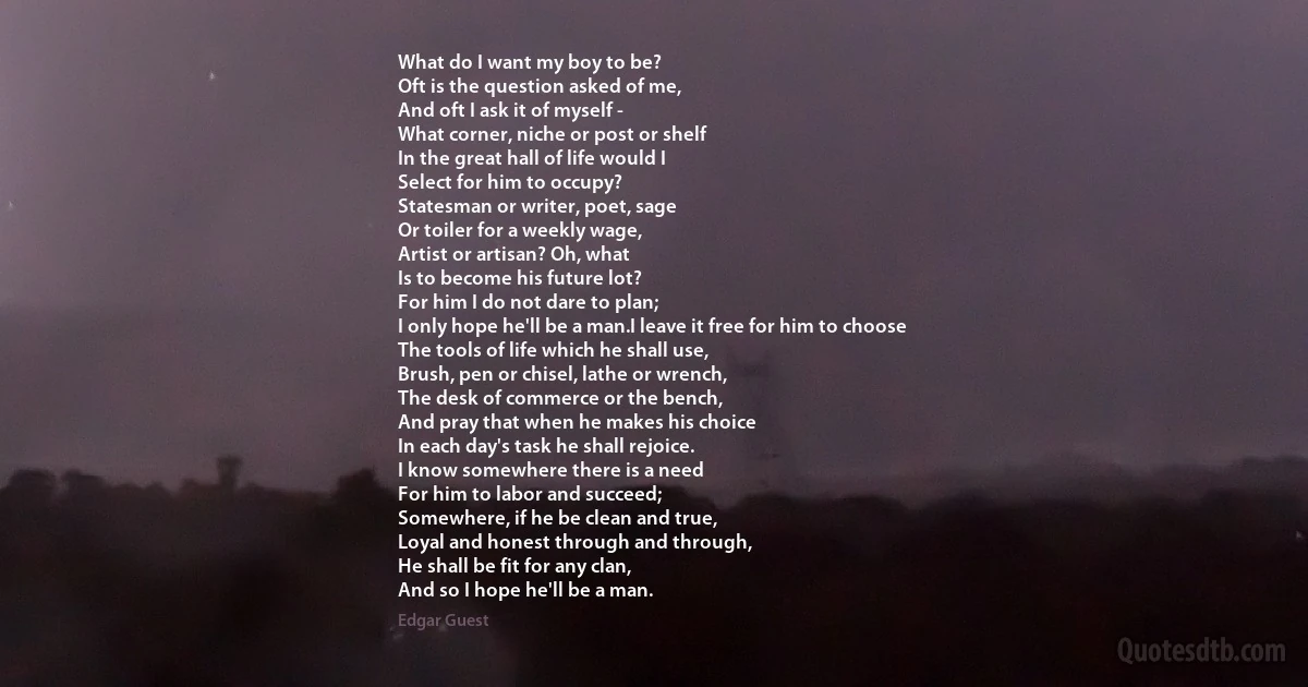 What do I want my boy to be?
Oft is the question asked of me,
And oft I ask it of myself -
What corner, niche or post or shelf
In the great hall of life would I
Select for him to occupy?
Statesman or writer, poet, sage
Or toiler for a weekly wage,
Artist or artisan? Oh, what
Is to become his future lot?
For him I do not dare to plan;
I only hope he'll be a man.I leave it free for him to choose
The tools of life which he shall use,
Brush, pen or chisel, lathe or wrench,
The desk of commerce or the bench,
And pray that when he makes his choice
In each day's task he shall rejoice.
I know somewhere there is a need
For him to labor and succeed;
Somewhere, if he be clean and true,
Loyal and honest through and through,
He shall be fit for any clan,
And so I hope he'll be a man. (Edgar Guest)