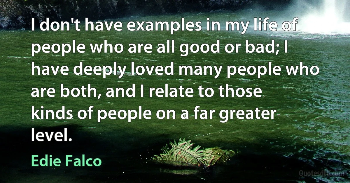 I don't have examples in my life of people who are all good or bad; I have deeply loved many people who are both, and I relate to those kinds of people on a far greater level. (Edie Falco)