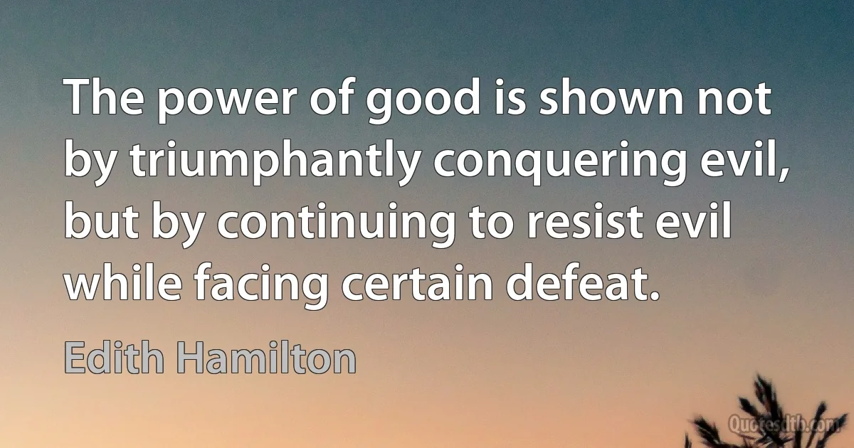 The power of good is shown not by triumphantly conquering evil, but by continuing to resist evil while facing certain defeat. (Edith Hamilton)