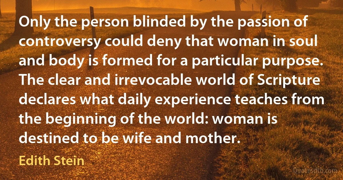 Only the person blinded by the passion of controversy could deny that woman in soul and body is formed for a particular purpose. The clear and irrevocable world of Scripture declares what daily experience teaches from the beginning of the world: woman is destined to be wife and mother. (Edith Stein)