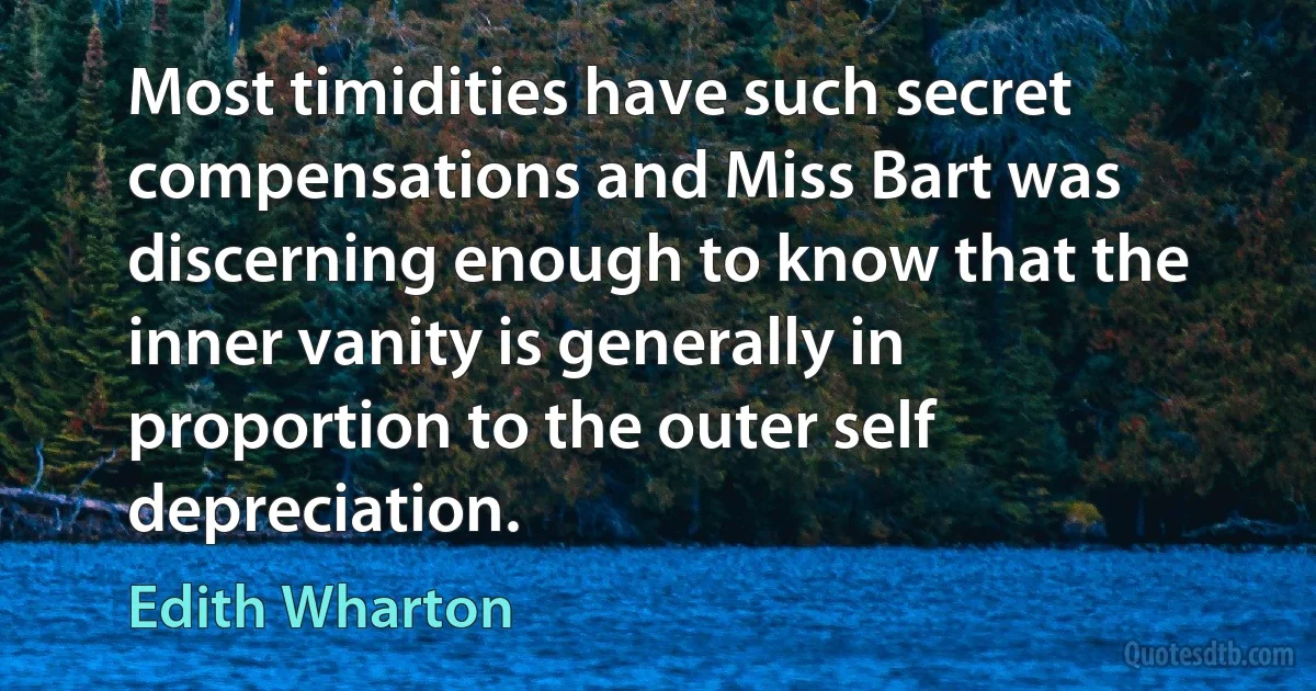 Most timidities have such secret compensations and Miss Bart was discerning enough to know that the inner vanity is generally in proportion to the outer self depreciation. (Edith Wharton)