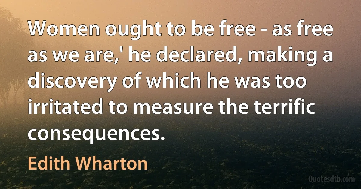 Women ought to be free - as free as we are,' he declared, making a discovery of which he was too irritated to measure the terrific consequences. (Edith Wharton)