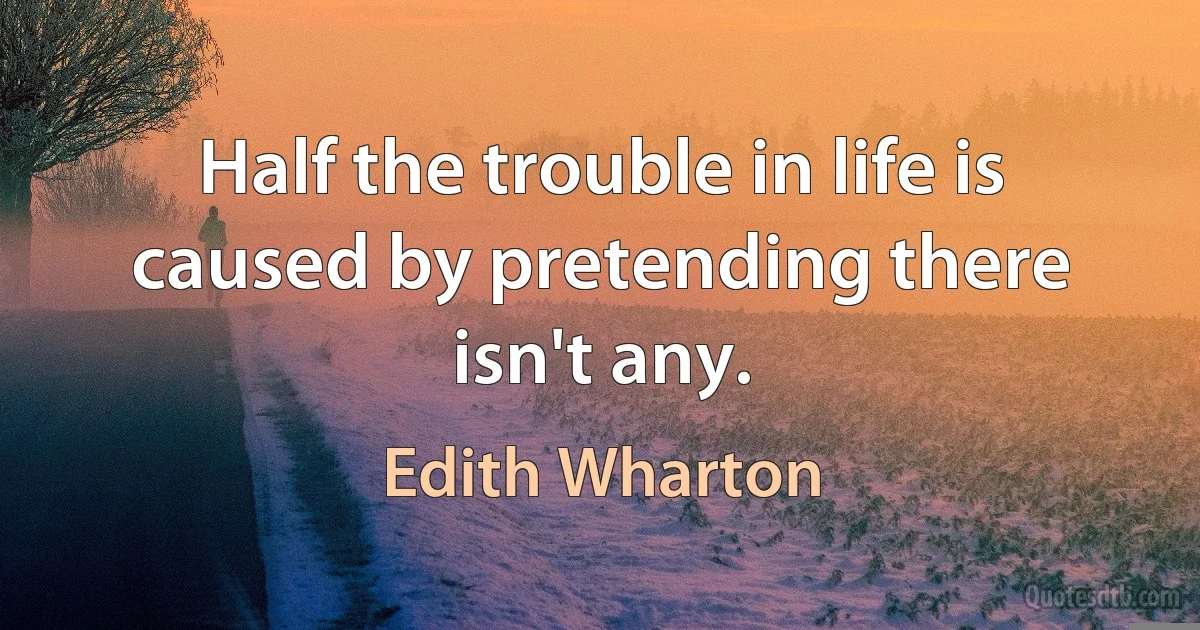 Half the trouble in life is caused by pretending there isn't any. (Edith Wharton)