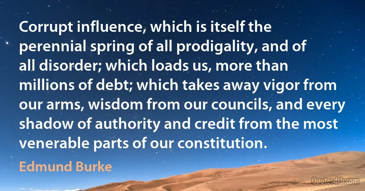 Corrupt influence, which is itself the perennial spring of all prodigality, and of all disorder; which loads us, more than millions of debt; which takes away vigor from our arms, wisdom from our councils, and every shadow of authority and credit from the most venerable parts of our constitution. (Edmund Burke)