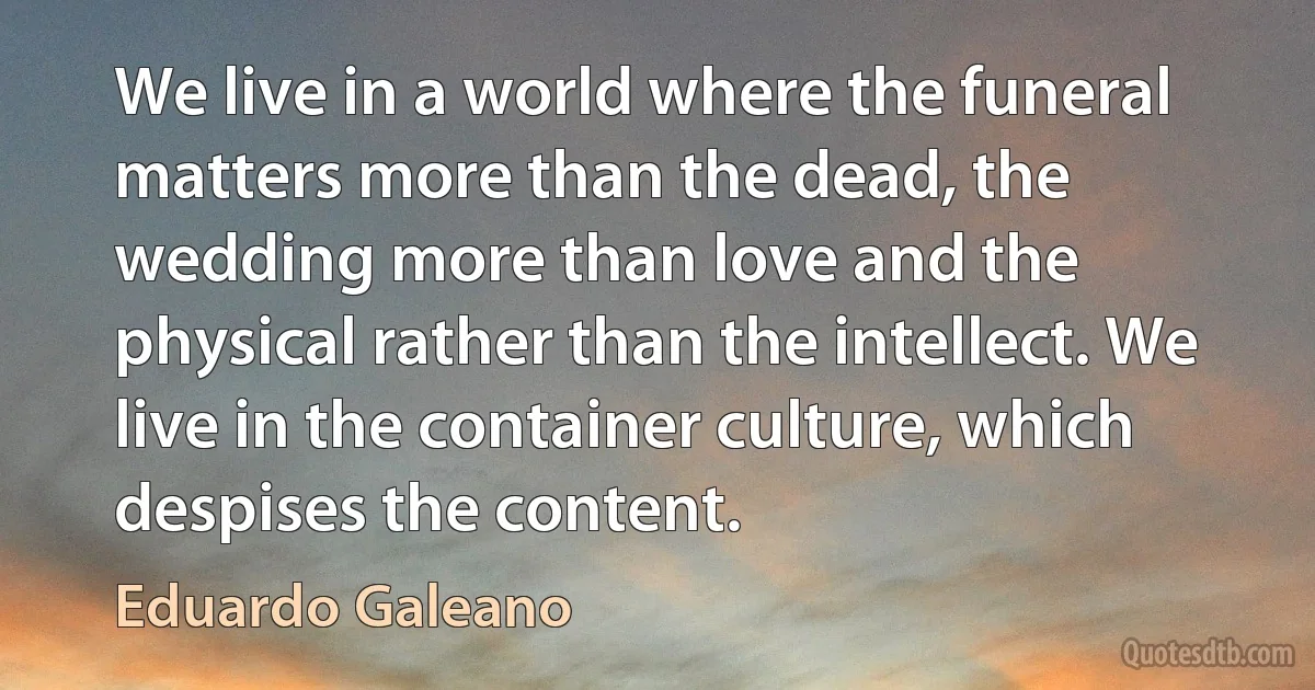 We live in a world where the funeral matters more than the dead, the wedding more than love and the physical rather than the intellect. We live in the container culture, which despises the content. (Eduardo Galeano)