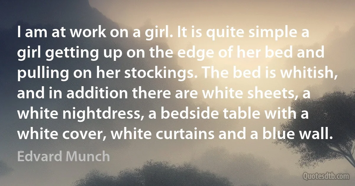 I am at work on a girl. It is quite simple a girl getting up on the edge of her bed and pulling on her stockings. The bed is whitish, and in addition there are white sheets, a white nightdress, a bedside table with a white cover, white curtains and a blue wall. (Edvard Munch)