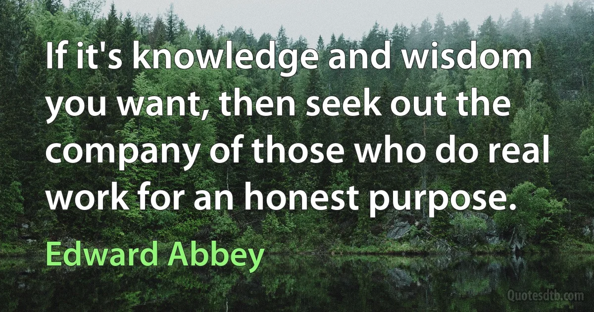 If it's knowledge and wisdom you want, then seek out the company of those who do real work for an honest purpose. (Edward Abbey)