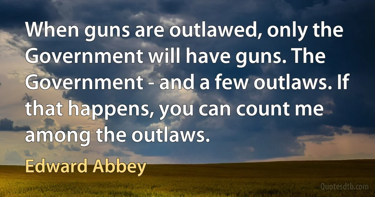 When guns are outlawed, only the Government will have guns. The Government - and a few outlaws. If that happens, you can count me among the outlaws. (Edward Abbey)