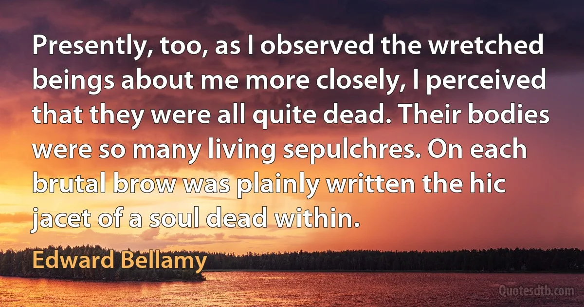 Presently, too, as I observed the wretched beings about me more closely, I perceived that they were all quite dead. Their bodies were so many living sepulchres. On each brutal brow was plainly written the hic jacet of a soul dead within. (Edward Bellamy)