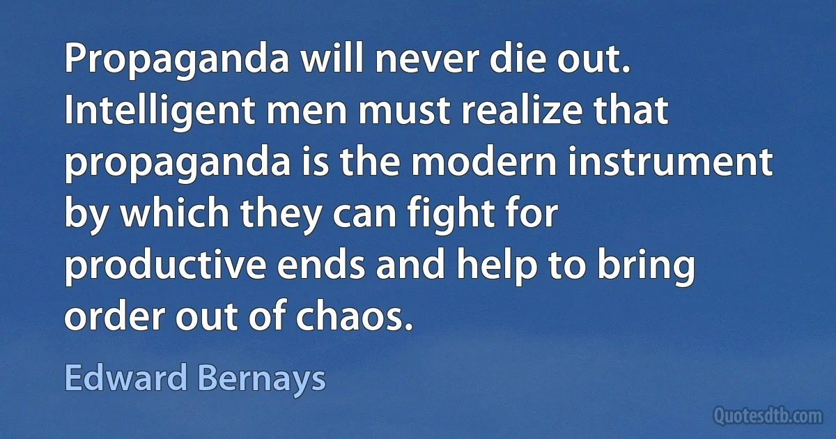 Propaganda will never die out. Intelligent men must realize that propaganda is the modern instrument by which they can fight for productive ends and help to bring order out of chaos. (Edward Bernays)