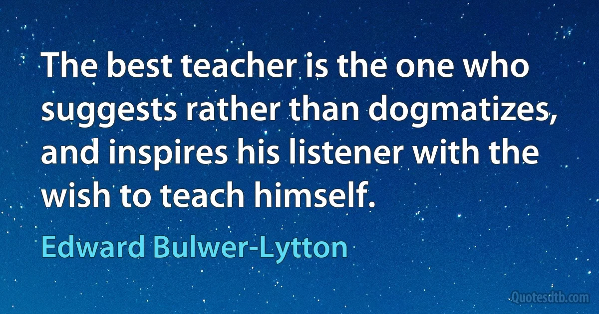 The best teacher is the one who suggests rather than dogmatizes, and inspires his listener with the wish to teach himself. (Edward Bulwer-Lytton)