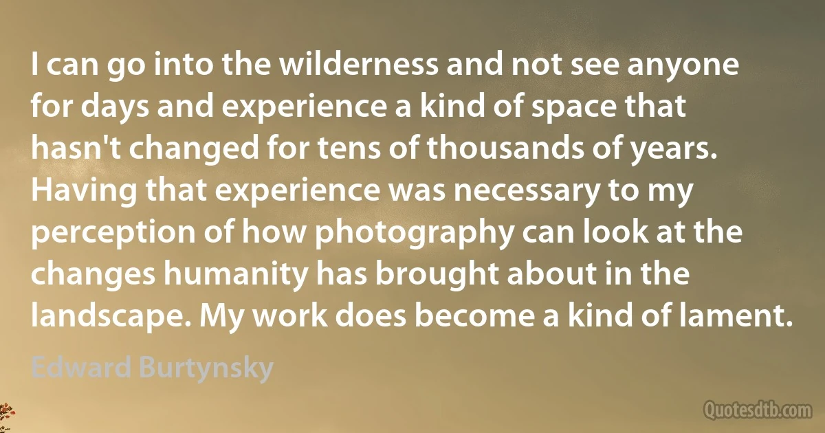 I can go into the wilderness and not see anyone for days and experience a kind of space that hasn't changed for tens of thousands of years. Having that experience was necessary to my perception of how photography can look at the changes humanity has brought about in the landscape. My work does become a kind of lament. (Edward Burtynsky)