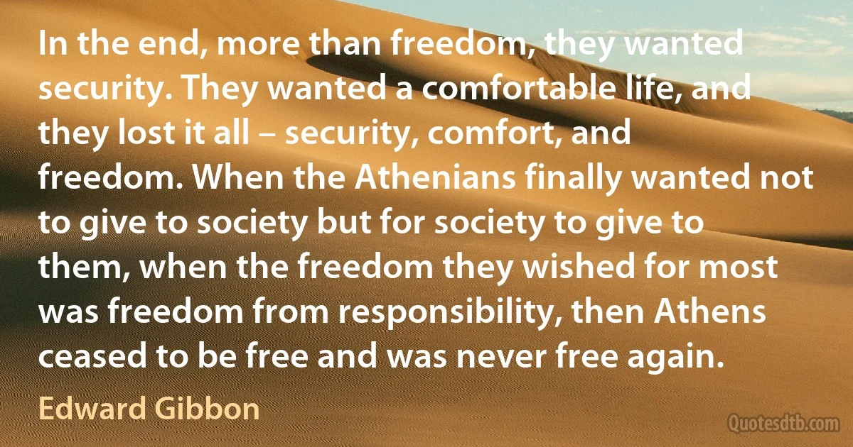 In the end, more than freedom, they wanted security. They wanted a comfortable life, and they lost it all – security, comfort, and freedom. When the Athenians finally wanted not to give to society but for society to give to them, when the freedom they wished for most was freedom from responsibility, then Athens ceased to be free and was never free again. (Edward Gibbon)