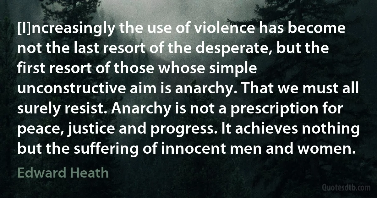 [I]ncreasingly the use of violence has become not the last resort of the desperate, but the first resort of those whose simple unconstructive aim is anarchy. That we must all surely resist. Anarchy is not a prescription for peace, justice and progress. It achieves nothing but the suffering of innocent men and women. (Edward Heath)