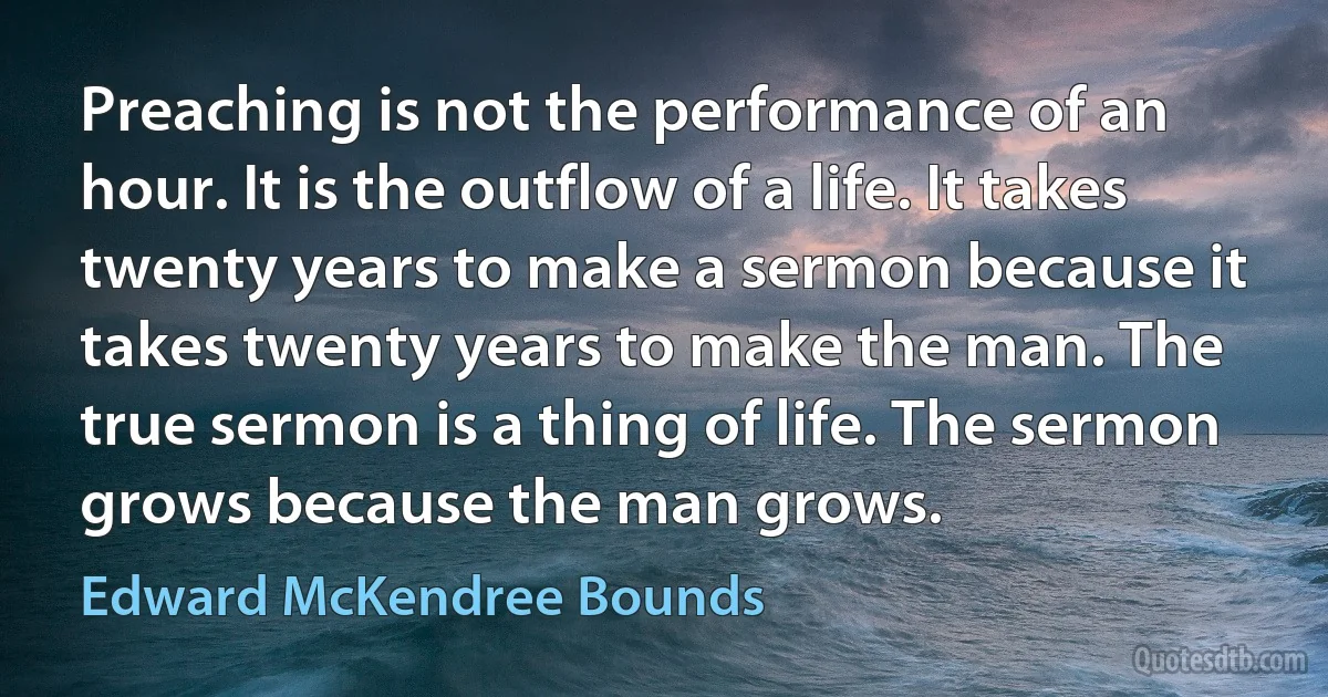 Preaching is not the performance of an hour. It is the outflow of a life. It takes twenty years to make a sermon because it takes twenty years to make the man. The true sermon is a thing of life. The sermon grows because the man grows. (Edward McKendree Bounds)