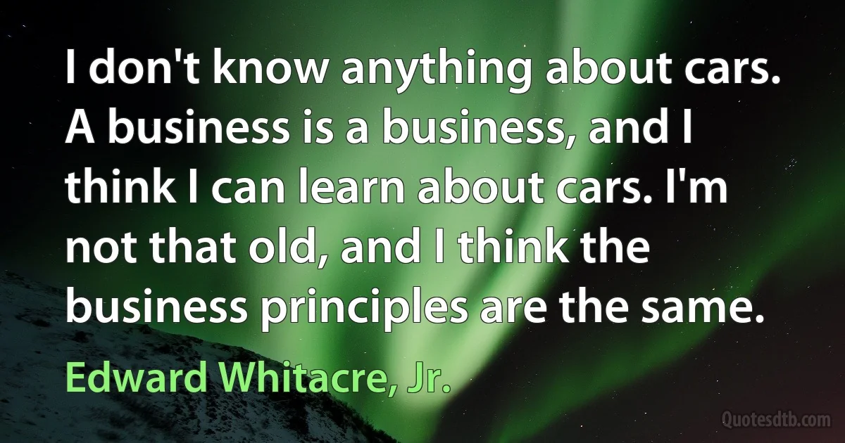 I don't know anything about cars. A business is a business, and I think I can learn about cars. I'm not that old, and I think the business principles are the same. (Edward Whitacre, Jr.)