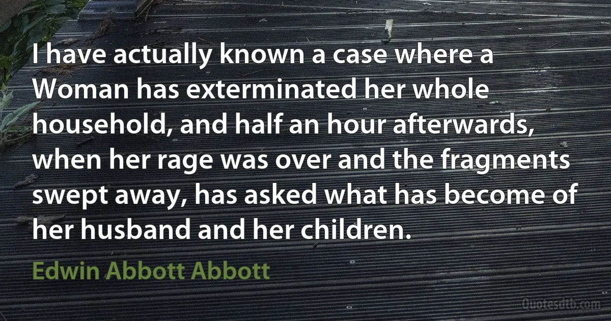 I have actually known a case where a Woman has exterminated her whole household, and half an hour afterwards, when her rage was over and the fragments swept away, has asked what has become of her husband and her children. (Edwin Abbott Abbott)