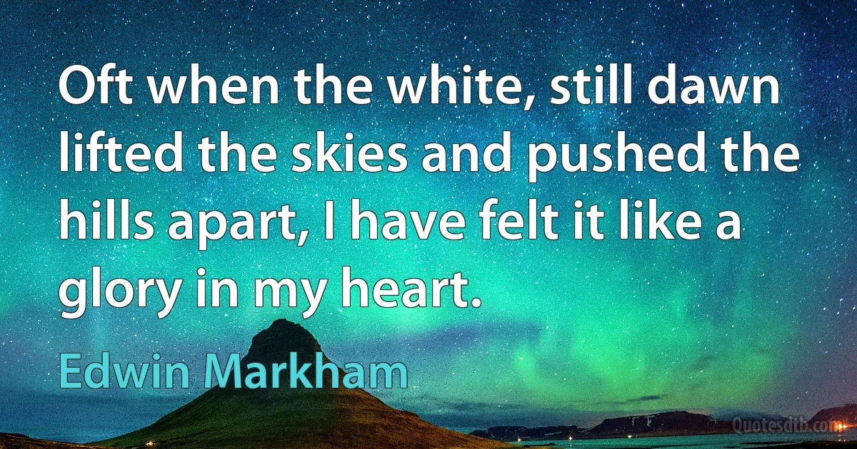 Oft when the white, still dawn lifted the skies and pushed the hills apart, I have felt it like a glory in my heart. (Edwin Markham)