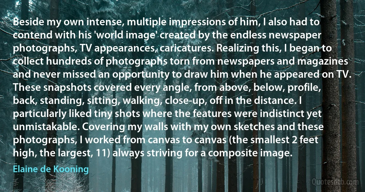 Beside my own intense, multiple impressions of him, I also had to contend with his 'world image' created by the endless newspaper photographs, TV appearances, caricatures. Realizing this, I began to collect hundreds of photographs torn from newspapers and magazines and never missed an opportunity to draw him when he appeared on TV. These snapshots covered every angle, from above, below, profile, back, standing, sitting, walking, close-up, off in the distance. I particularly liked tiny shots where the features were indistinct yet unmistakable. Covering my walls with my own sketches and these photographs, I worked from canvas to canvas (the smallest 2 feet high, the largest, 11) always striving for a composite image. (Elaine de Kooning)