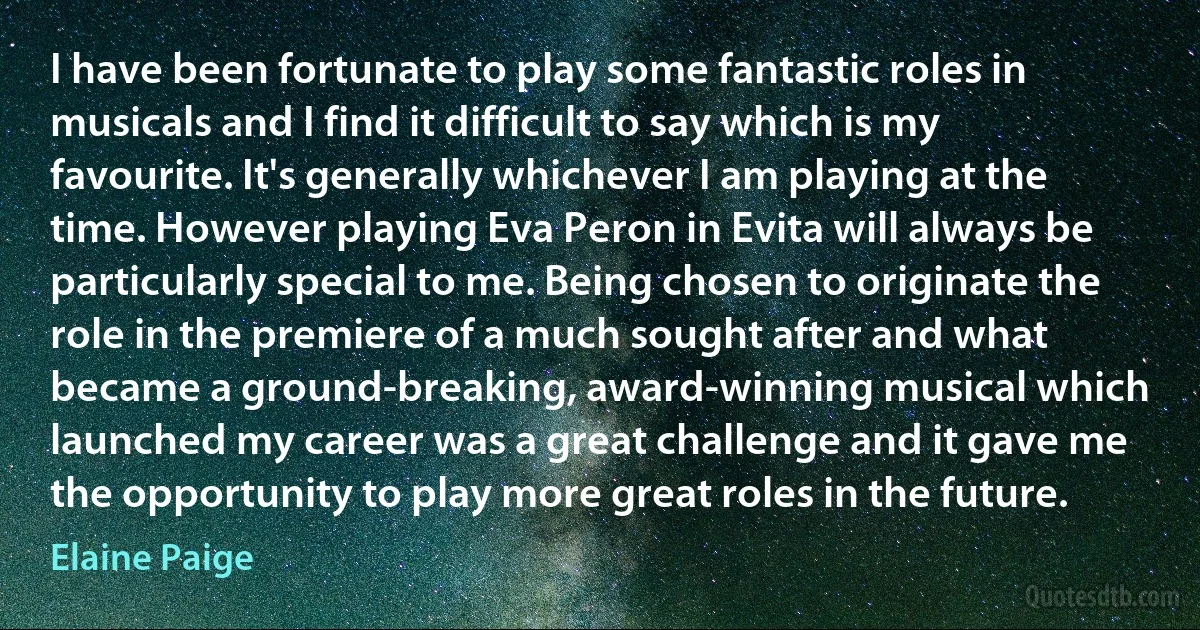 I have been fortunate to play some fantastic roles in musicals and I find it difficult to say which is my favourite. It's generally whichever I am playing at the time. However playing Eva Peron in Evita will always be particularly special to me. Being chosen to originate the role in the premiere of a much sought after and what became a ground-breaking, award-winning musical which launched my career was a great challenge and it gave me the opportunity to play more great roles in the future. (Elaine Paige)