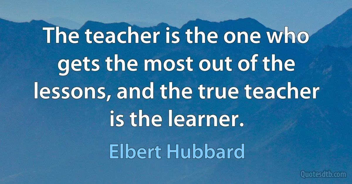 The teacher is the one who gets the most out of the lessons, and the true teacher is the learner. (Elbert Hubbard)