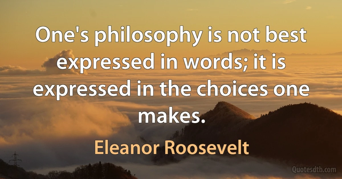 One's philosophy is not best expressed in words; it is expressed in the choices one makes. (Eleanor Roosevelt)