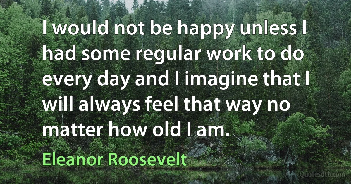 I would not be happy unless I had some regular work to do every day and I imagine that I will always feel that way no matter how old I am. (Eleanor Roosevelt)