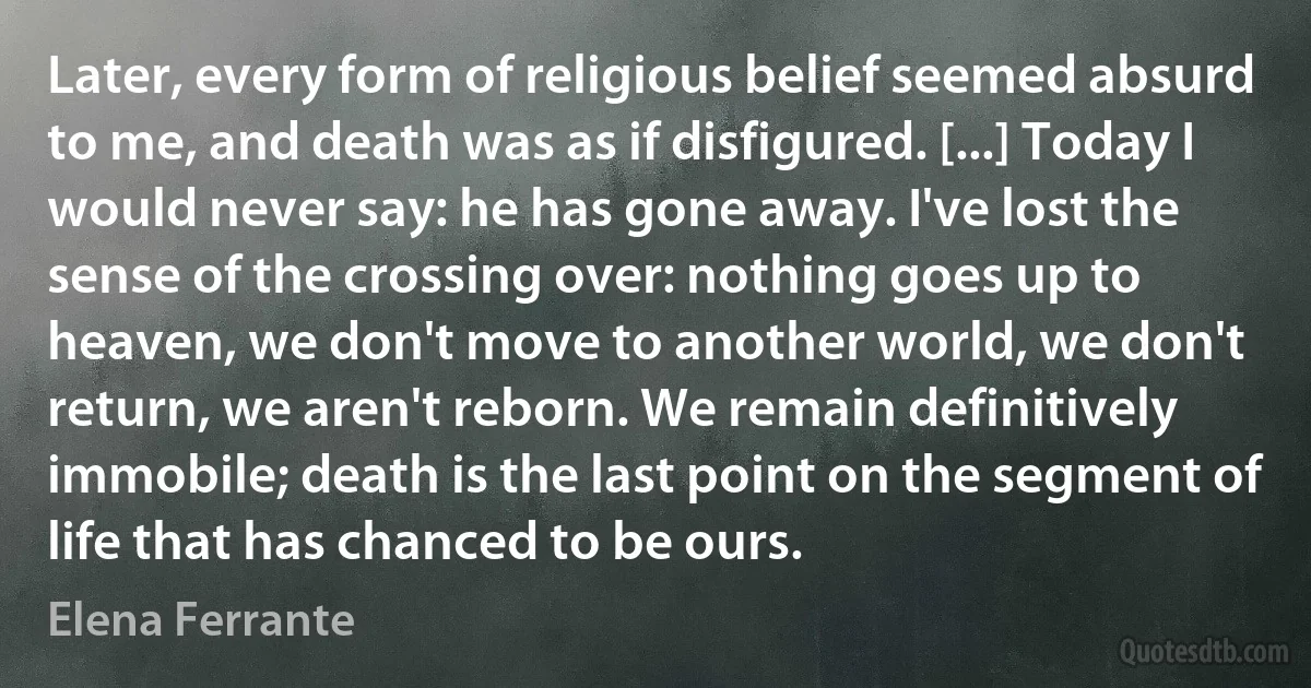 Later, every form of religious belief seemed absurd to me, and death was as if disfigured. [...] Today I would never say: he has gone away. I've lost the sense of the crossing over: nothing goes up to heaven, we don't move to another world, we don't return, we aren't reborn. We remain definitively immobile; death is the last point on the segment of life that has chanced to be ours. (Elena Ferrante)