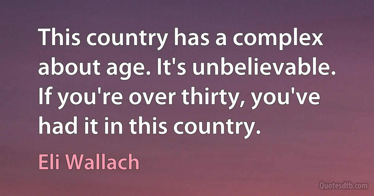 This country has a complex about age. It's unbelievable. If you're over thirty, you've had it in this country. (Eli Wallach)