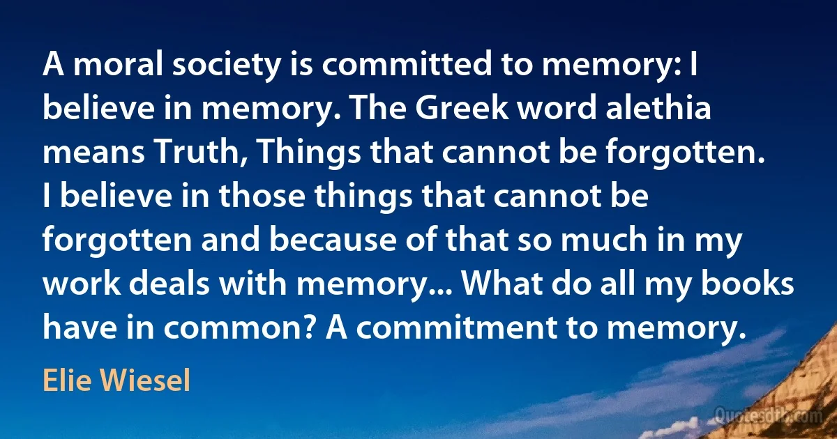 A moral society is committed to memory: I believe in memory. The Greek word alethia means Truth, Things that cannot be forgotten. I believe in those things that cannot be forgotten and because of that so much in my work deals with memory... What do all my books have in common? A commitment to memory. (Elie Wiesel)