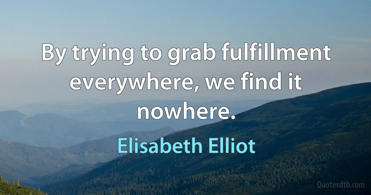 By trying to grab fulfillment everywhere, we find it nowhere. (Elisabeth Elliot)