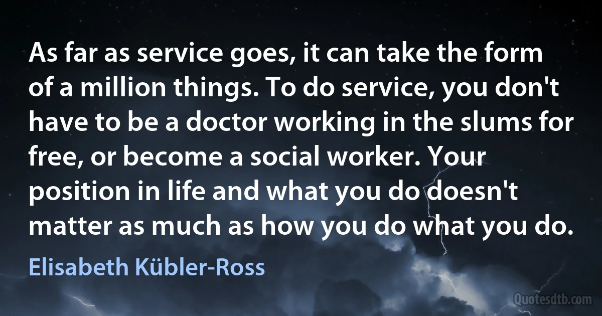 As far as service goes, it can take the form of a million things. To do service, you don't have to be a doctor working in the slums for free, or become a social worker. Your position in life and what you do doesn't matter as much as how you do what you do. (Elisabeth Kübler-Ross)