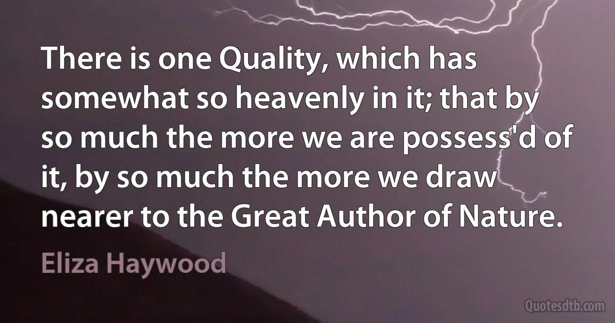 There is one Quality, which has somewhat so heavenly in it; that by so much the more we are possess'd of it, by so much the more we draw nearer to the Great Author of Nature. (Eliza Haywood)