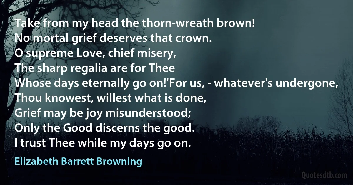 Take from my head the thorn-wreath brown!
No mortal grief deserves that crown.
O supreme Love, chief misery,
The sharp regalia are for Thee
Whose days eternally go on!'For us, - whatever's undergone,
Thou knowest, willest what is done,
Grief may be joy misunderstood;
Only the Good discerns the good.
I trust Thee while my days go on. (Elizabeth Barrett Browning)