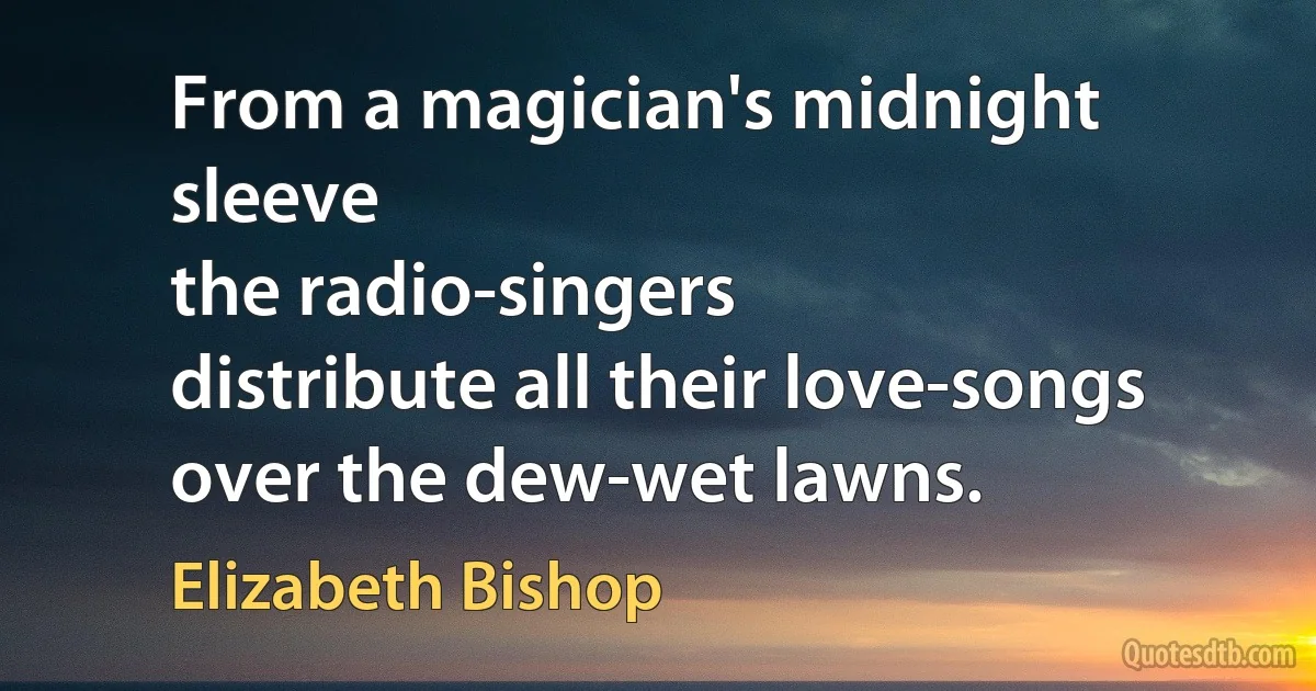 From a magician's midnight sleeve
the radio-singers
distribute all their love-songs
over the dew-wet lawns. (Elizabeth Bishop)