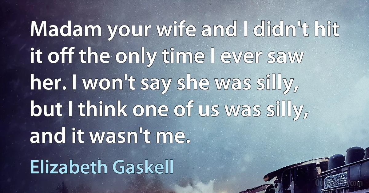 Madam your wife and I didn't hit it off the only time I ever saw her. I won't say she was silly, but I think one of us was silly, and it wasn't me. (Elizabeth Gaskell)