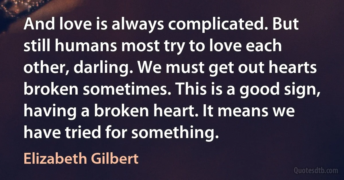 And love is always complicated. But still humans most try to love each other, darling. We must get out hearts broken sometimes. This is a good sign, having a broken heart. It means we have tried for something. (Elizabeth Gilbert)