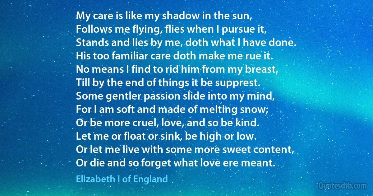 My care is like my shadow in the sun,
Follows me flying, flies when I pursue it,
Stands and lies by me, doth what I have done.
His too familiar care doth make me rue it.
No means I find to rid him from my breast,
Till by the end of things it be supprest.
Some gentler passion slide into my mind,
For I am soft and made of melting snow;
Or be more cruel, love, and so be kind.
Let me or float or sink, be high or low.
Or let me live with some more sweet content,
Or die and so forget what love ere meant. (Elizabeth I of England)