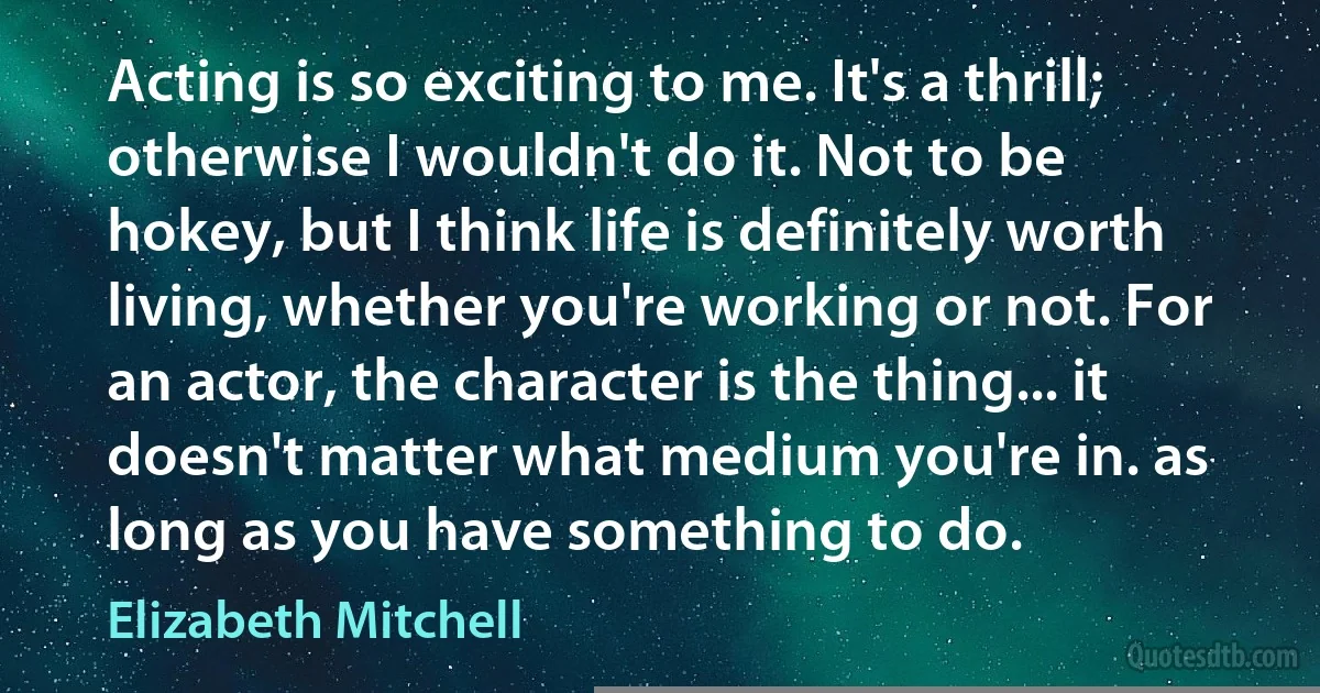 Acting is so exciting to me. It's a thrill; otherwise I wouldn't do it. Not to be hokey, but I think life is definitely worth living, whether you're working or not. For an actor, the character is the thing... it doesn't matter what medium you're in. as long as you have something to do. (Elizabeth Mitchell)