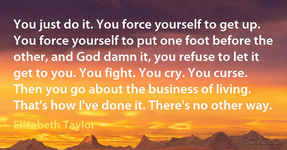 You just do it. You force yourself to get up. You force yourself to put one foot before the other, and God damn it, you refuse to let it get to you. You fight. You cry. You curse. Then you go about the business of living. That's how I've done it. There's no other way. (Elizabeth Taylor)