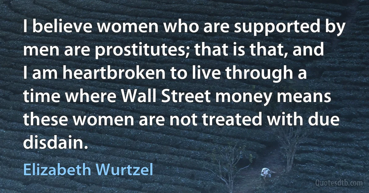 I believe women who are supported by men are prostitutes; that is that, and I am heartbroken to live through a time where Wall Street money means these women are not treated with due disdain. (Elizabeth Wurtzel)