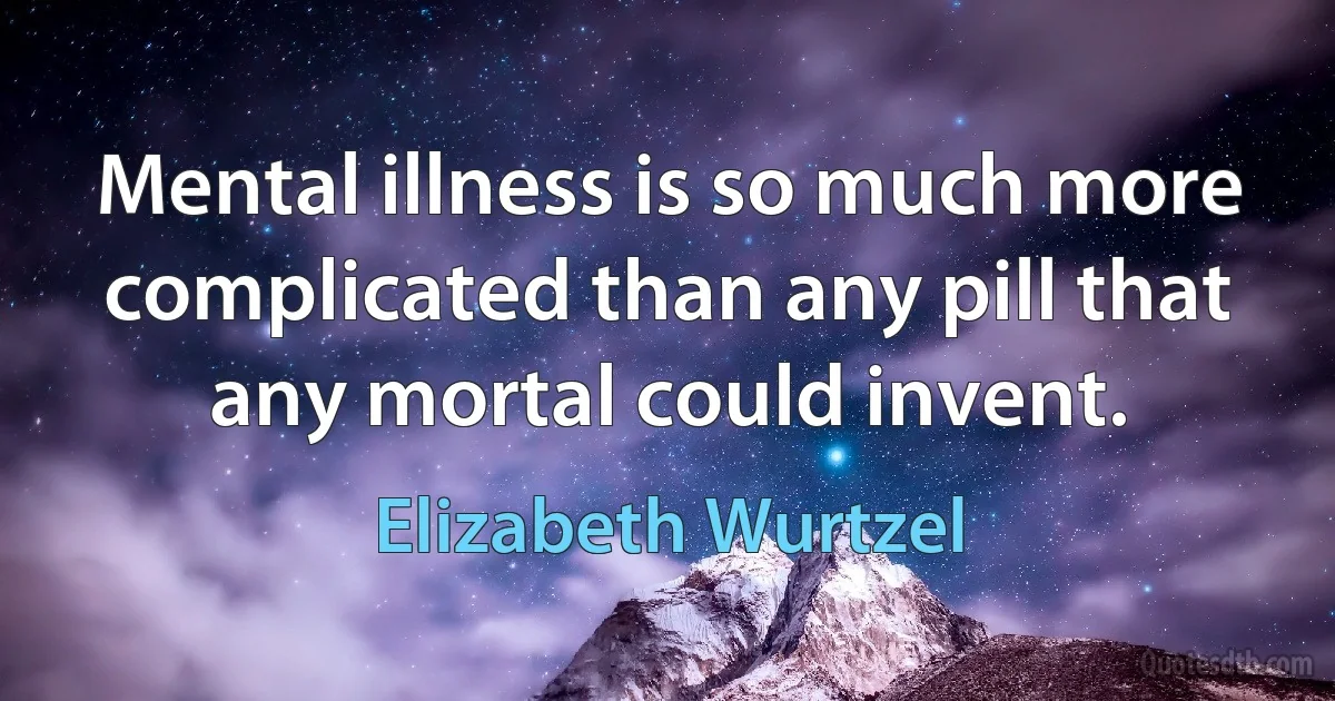 Mental illness is so much more complicated than any pill that any mortal could invent. (Elizabeth Wurtzel)