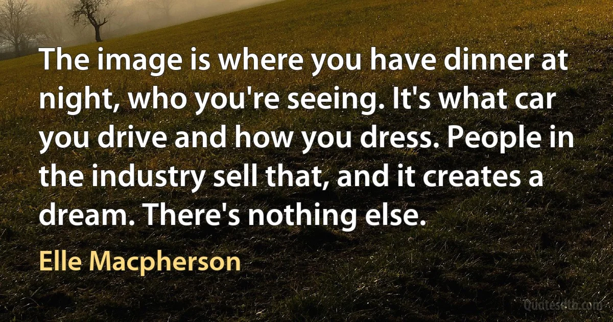 The image is where you have dinner at night, who you're seeing. It's what car you drive and how you dress. People in the industry sell that, and it creates a dream. There's nothing else. (Elle Macpherson)